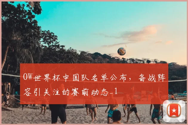 OW世界杯中国队名单公布，备战阵容引关注的赛前动态_1