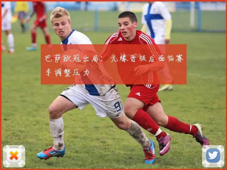 巴萨欧冠出局:无缘晋级后面临赛季调整压力