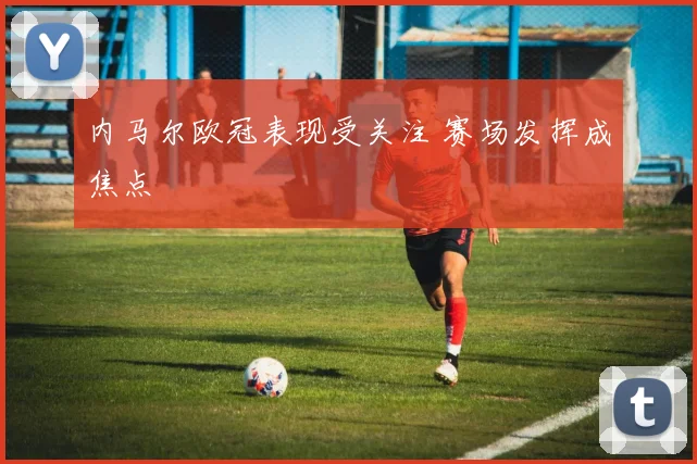 内马尔欧冠表现受关注 赛场发挥成焦点