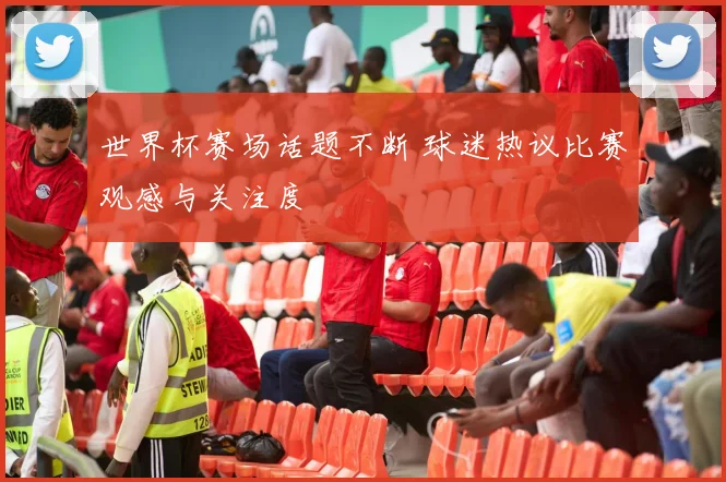 世界杯赛场话题不断 球迷热议比赛观感与关注度