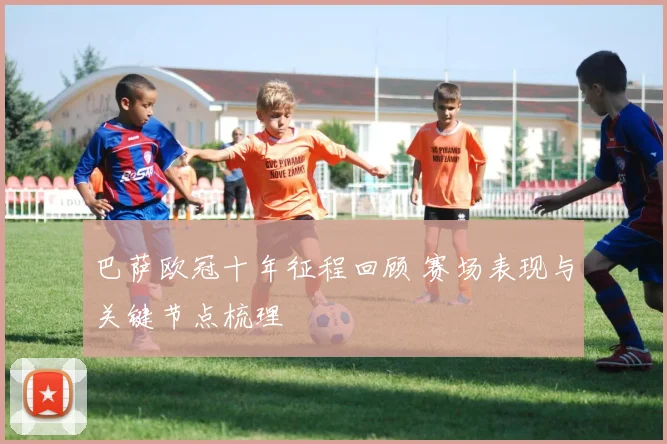 巴萨欧冠十年征程回顾 赛场表现与关键节点梳理