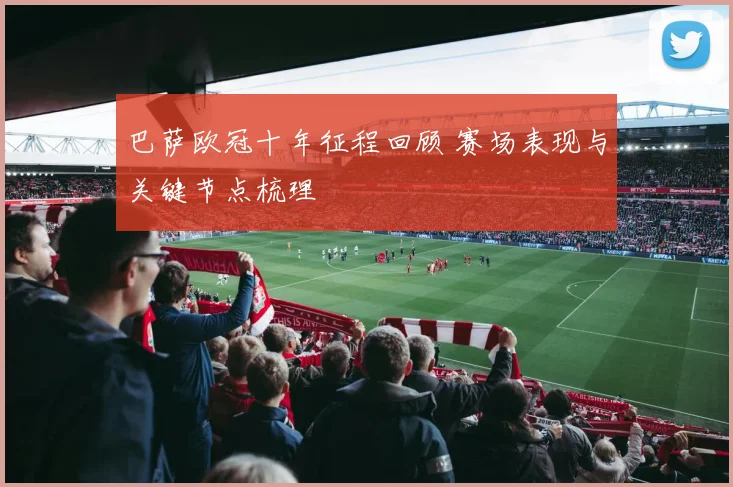 巴萨欧冠十年征程回顾 赛场表现与关键节点梳理