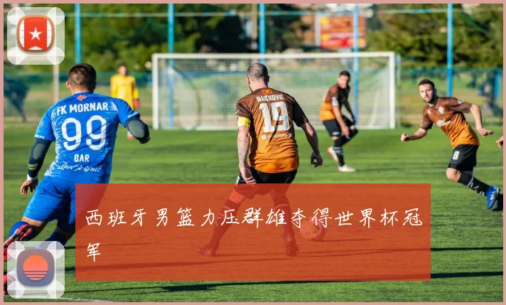 西班牙男篮力压群雄夺得世界杯冠军