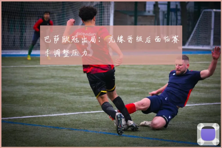 巴萨欧冠出局：无缘晋级后面临赛季调整压力