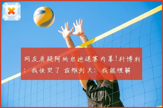 网友质疑阿纳尔迪退赛内幕!科博利：我快哭了 兹维列夫：我能理解